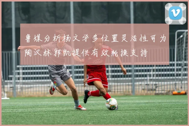 鲁媒分析杨文学多位置灵活性可为陶汉林郭凯提供有效轮换支持