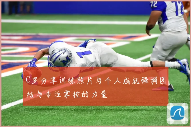 C罗分享训练照片与个人成就强调团结与专注掌控的力量