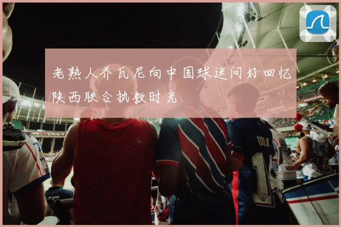 老熟人乔瓦尼向中国球迷问好回忆陕西联合执教时光