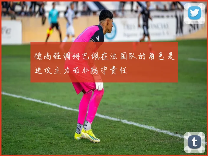 德尚强调姆巴佩在法国队的角色是进攻主力而非防守责任