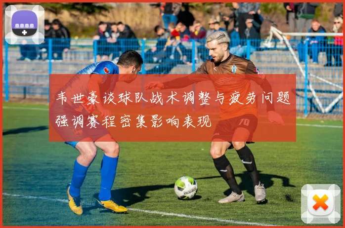 韦世豪谈球队战术调整与疲劳问题强调赛程密集影响表现