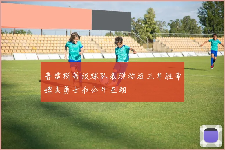 普雷斯蒂谈球队表现称近三年胜率媲美勇士和公牛王朝