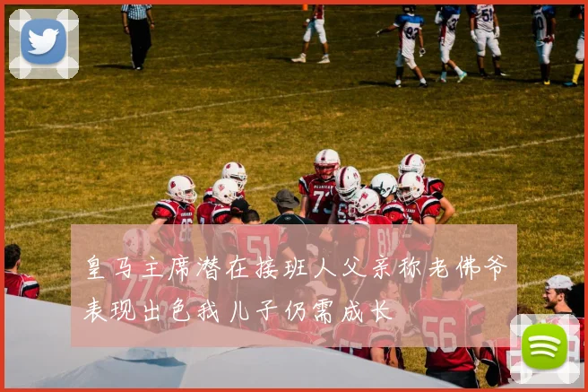 皇马主席潜在接班人父亲称老佛爷表现出色我儿子仍需成长
