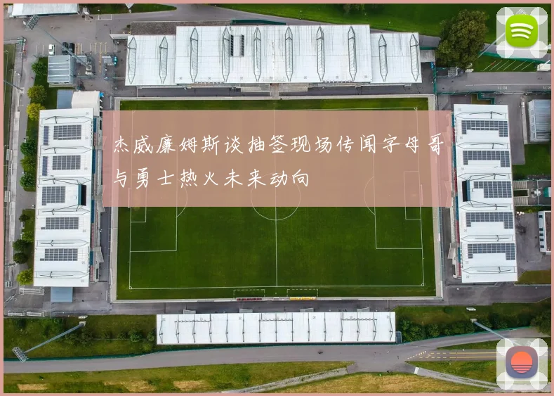 杰威廉姆斯谈抽签现场传闻字母哥与勇士热火未来动向
