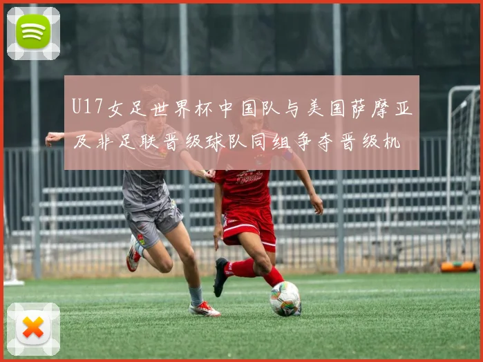 U17女足世界杯中国队与美国萨摩亚及非足联晋级球队同组争夺晋级机会