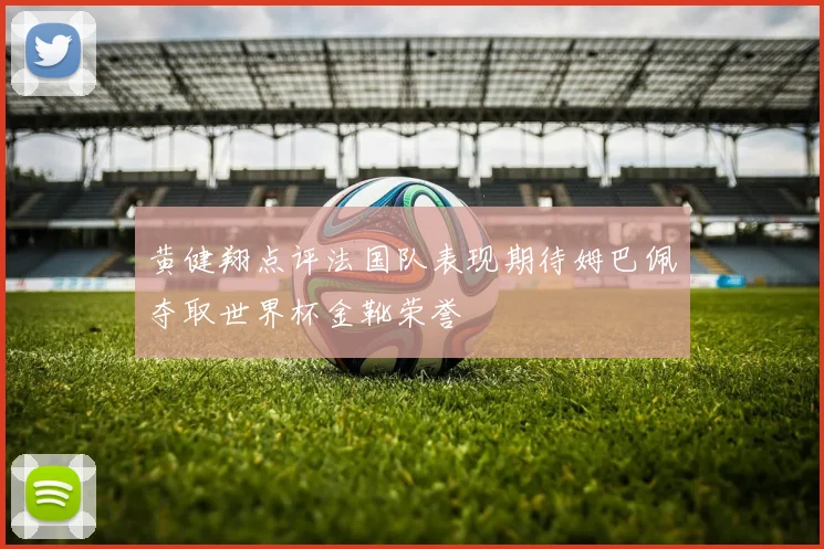黄健翔点评法国队表现期待姆巴佩夺取世界杯金靴荣誉