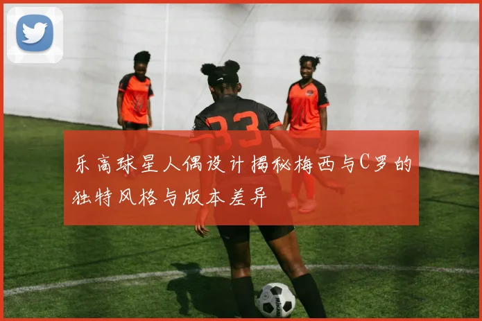 乐高球星人偶设计揭秘梅西与C罗的独特风格与版本差异