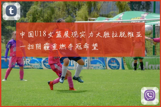 中国U18女篮展现实力大胜拉脱维亚一扫阴霾重燃夺冠希望