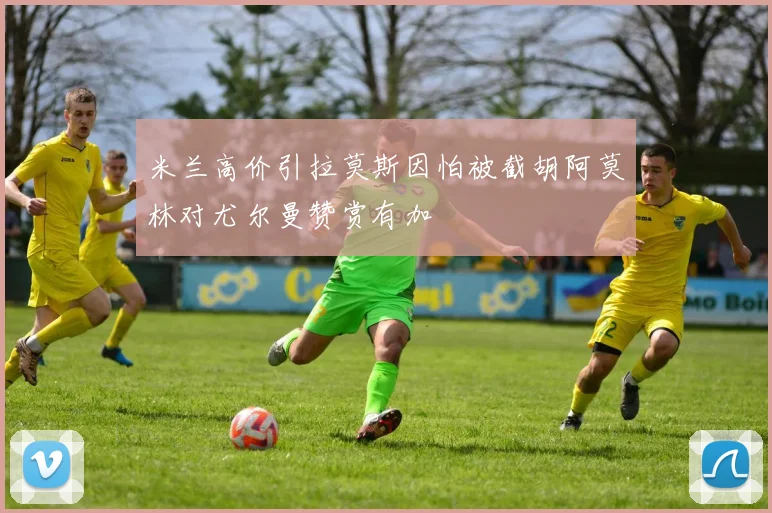 米兰高价引拉莫斯因怕被截胡阿莫林对尤尔曼赞赏有加