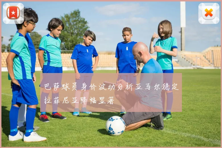 巴萨球员身价波动分析亚马尔稳定拉菲尼亚降幅显著