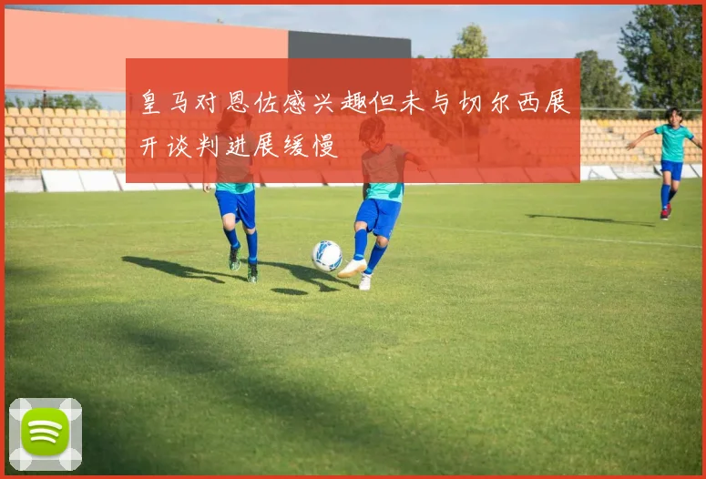 皇马对恩佐感兴趣但未与切尔西展开谈判进展缓慢