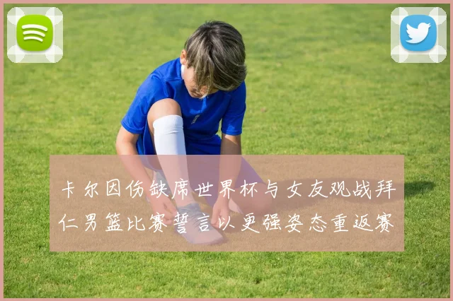 卡尔因伤缺席世界杯与女友观战拜仁男篮比赛誓言以更强姿态重返赛场