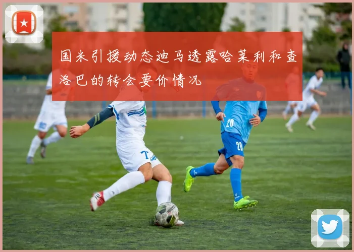国米引援动态迪马透露哈莱利和查洛巴的转会要价情况