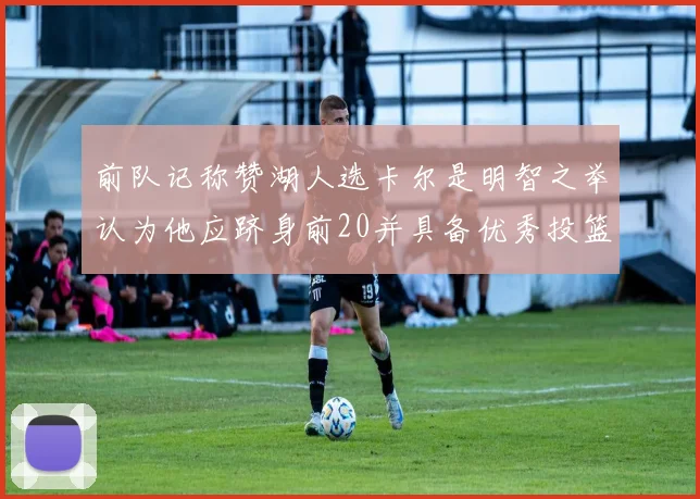 前队记称赞湖人选卡尔是明智之举认为他应跻身前20并具备优秀投篮和防守能力