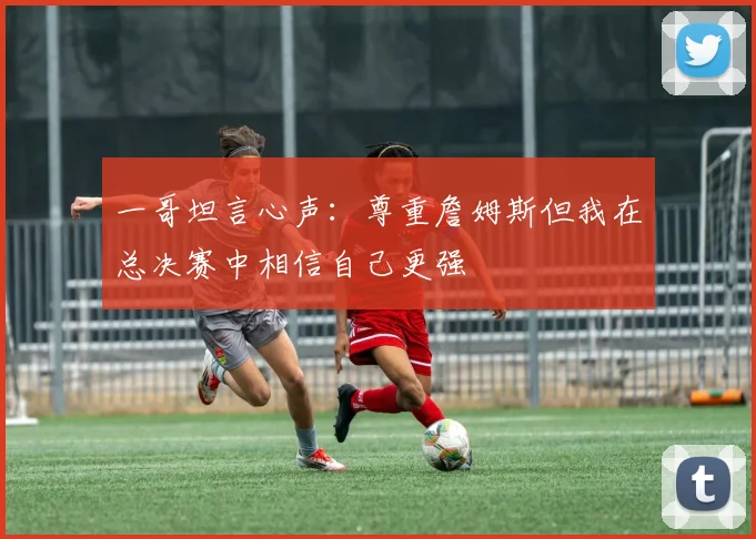 一哥坦言心声：尊重詹姆斯但我在总决赛中相信自己更强