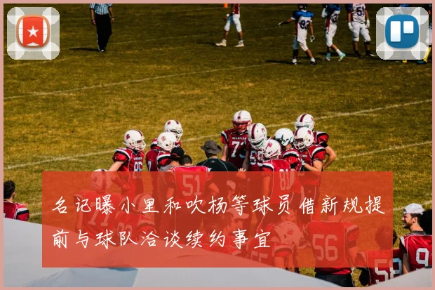 名记曝小里和吹杨等球员借新规提前与球队洽谈续约事宜