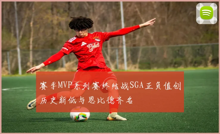赛季MVP系列赛终结战SGA正负值创历史新低与恩比德齐名