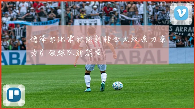 德泽尔比掌控热刺转会大权亲力亲为引领球队新篇章
