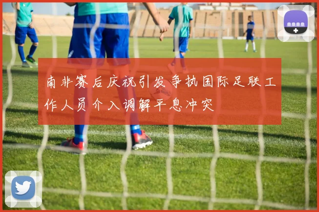 南非赛后庆祝引发争执国际足联工作人员介入调解平息冲突