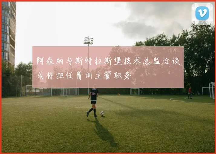 阿森纳与斯特拉斯堡技术总监洽谈或将担任青训主管职务