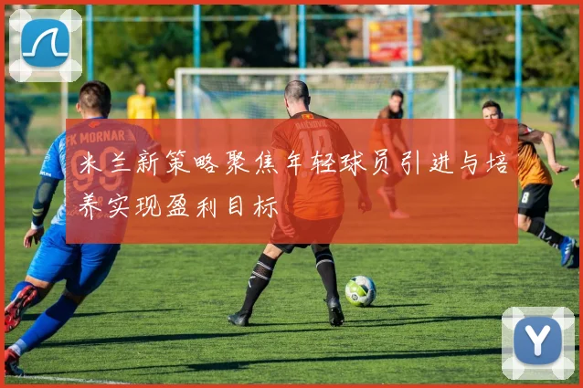 米兰新策略聚焦年轻球员引进与培养实现盈利目标