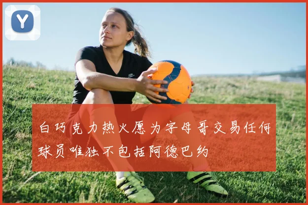 白巧克力热火愿为字母哥交易任何球员唯独不包括阿德巴约