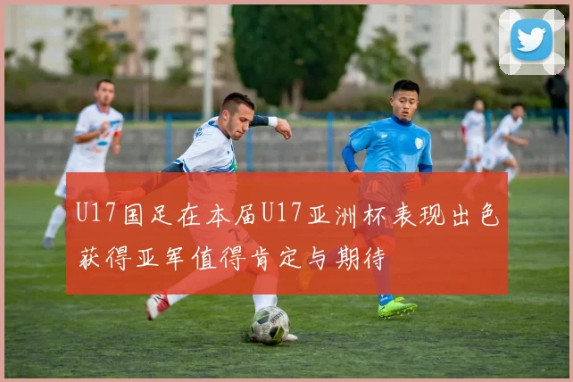 U17国足在本届U17亚洲杯表现出色获得亚军值得肯定与期待