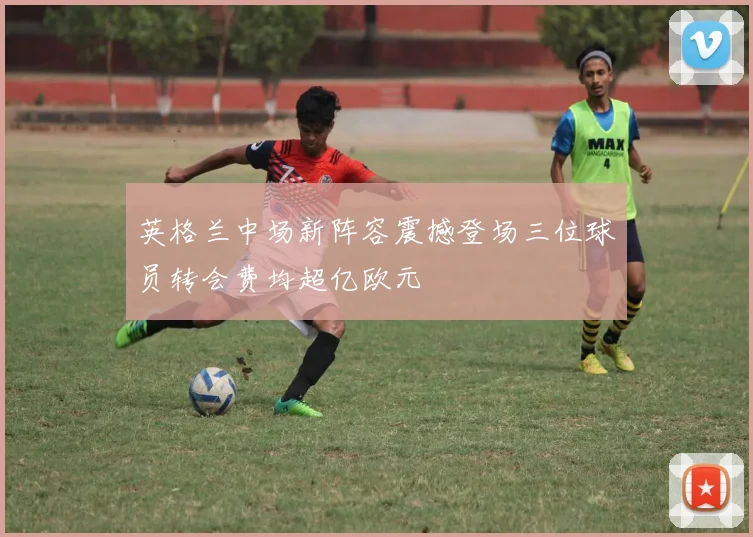 英格兰中场新阵容震撼登场三位球员转会费均超亿欧元