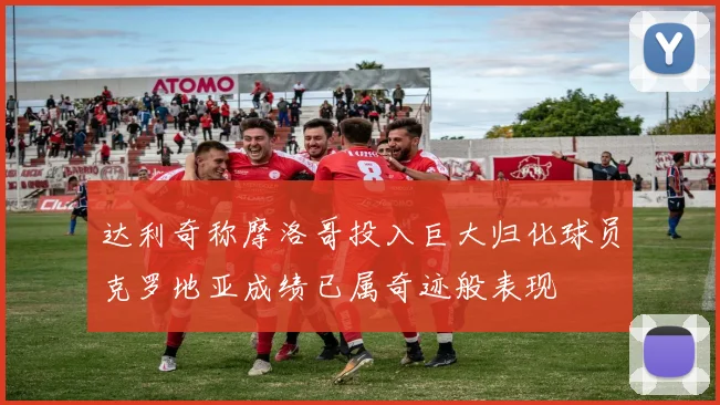 达利奇称摩洛哥投入巨大归化球员克罗地亚成绩已属奇迹般表现